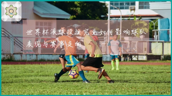 世界杯滚球投注究竟如何影响球队表现与赛事走向